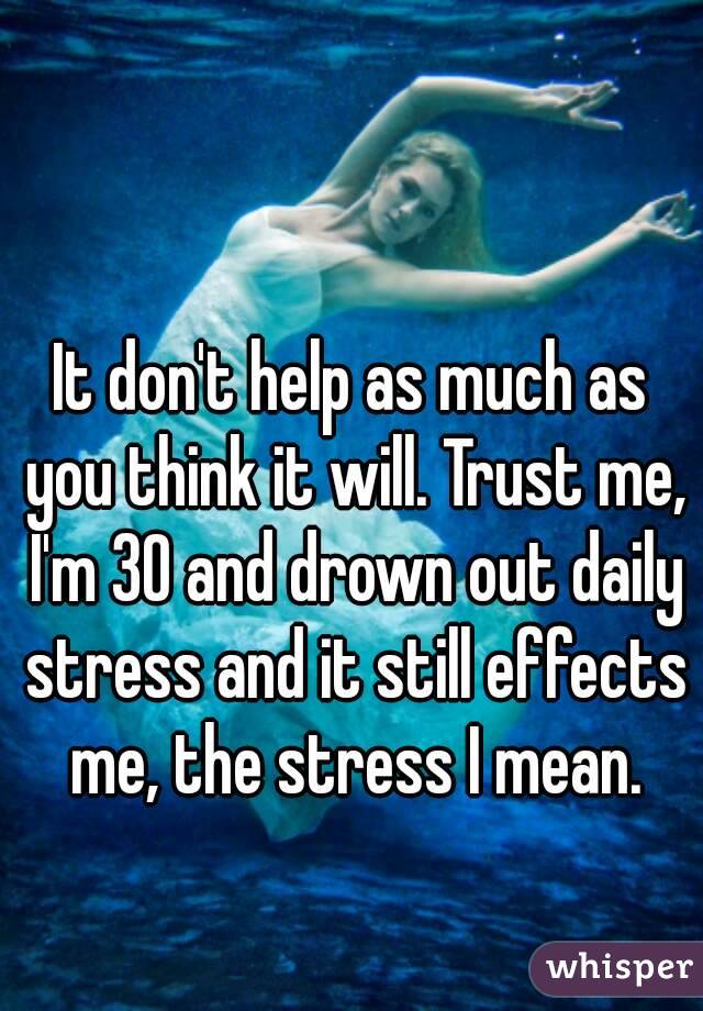 It don't help as much as you think it will. Trust me, I'm 30 and drown out daily stress and it still effects me, the stress I mean.