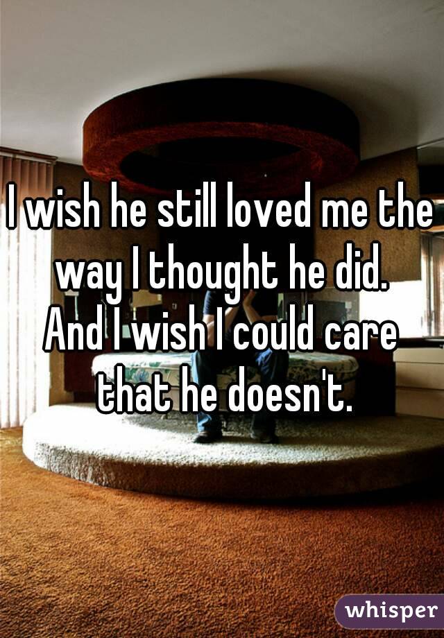 I wish he still loved me the way I thought he did. 
And I wish I could care that he doesn't.