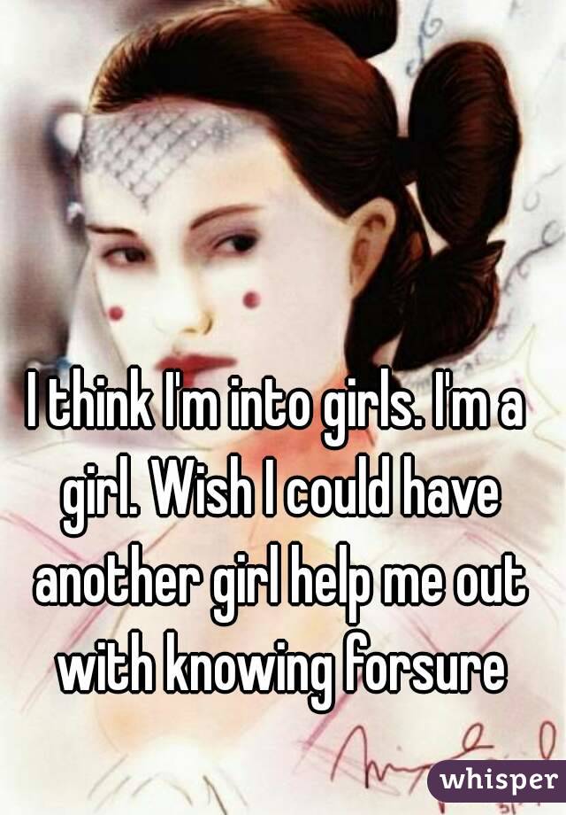 I think I'm into girls. I'm a girl. Wish I could have another girl help me out with knowing forsure