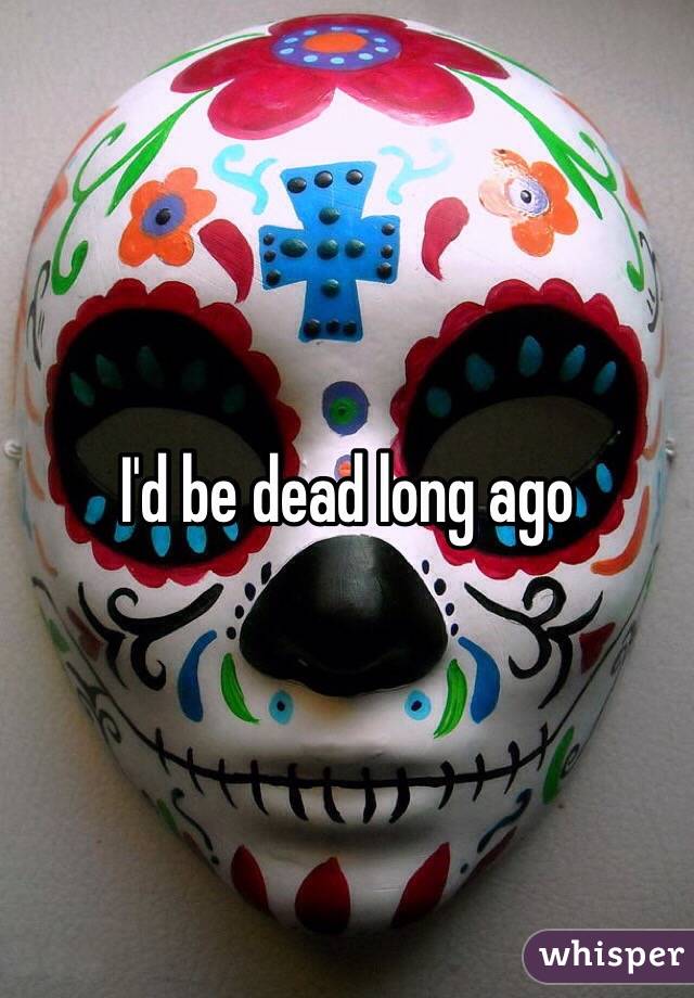 I'd be dead long ago 