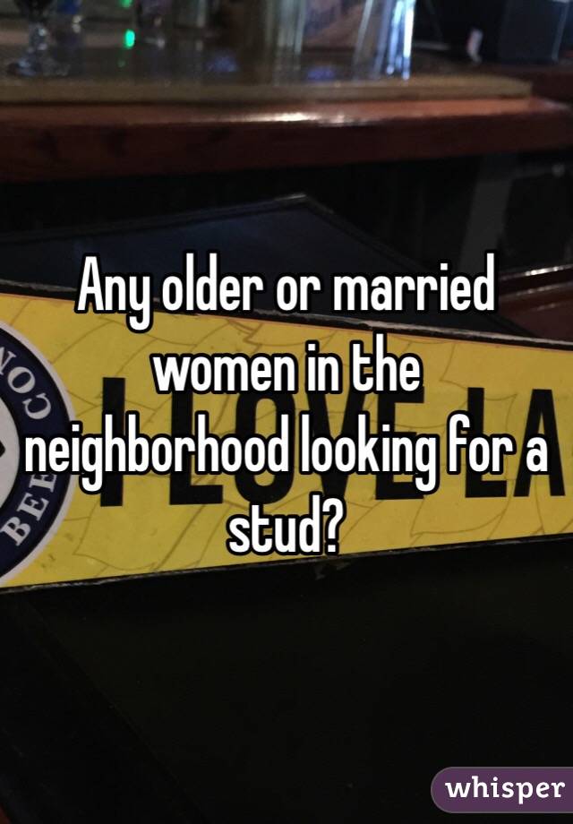 Any older or married women in the neighborhood looking for a stud?