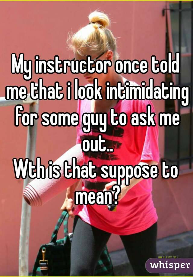 My instructor once told me that i look intimidating for some guy to ask me out..
Wth is that suppose to mean?