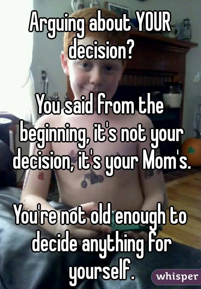 Arguing about YOUR decision?

You said from the beginning, it's not your decision, it's your Mom's.

You're not old enough to decide anything for yourself.