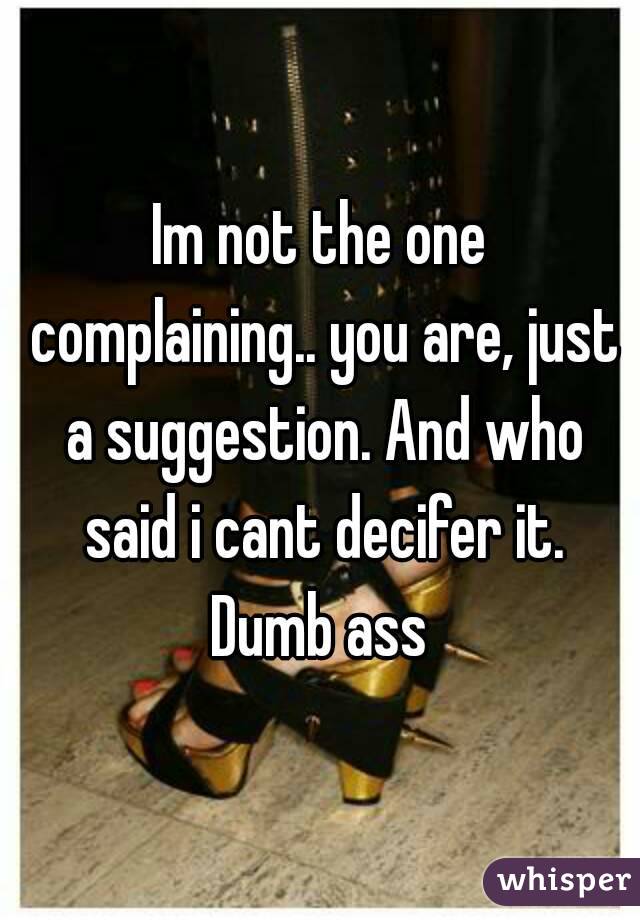 Im not the one complaining.. you are, just a suggestion. And who said i cant decifer it. Dumb ass 
