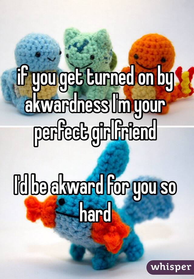 if you get turned on by akwardness I'm your perfect girlfriend

I'd be akward for you so hard
