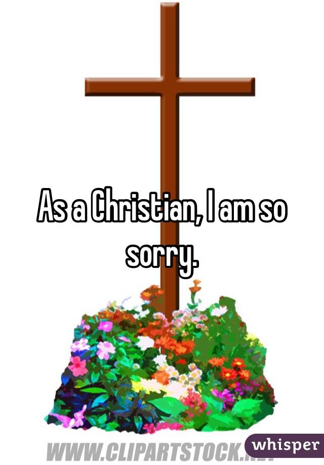 As a Christian, I am so sorry.
