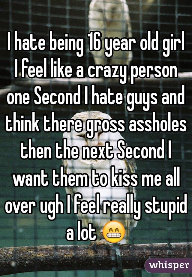 I hate being 16 year old girl I feel like a crazy person one Second I hate guys and think there gross assholes then the next Second I want them to kiss me all over ugh I feel really stupid a lot 😁