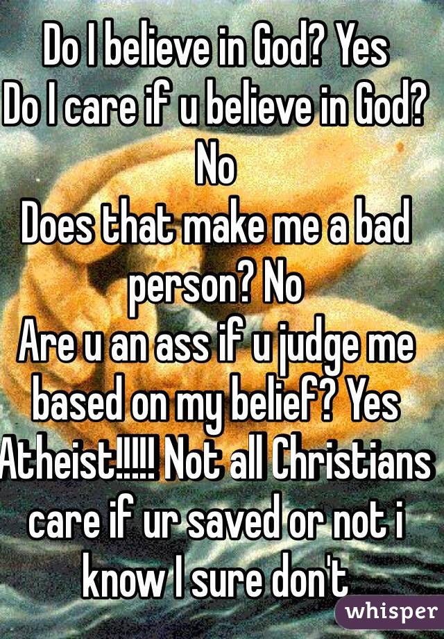 Do I believe in God? Yes 
Do I care if u believe in God? No
Does that make me a bad person? No
Are u an ass if u judge me based on my belief? Yes 
Atheist!!!!! Not all Christians care if ur saved or not i know I sure don't 