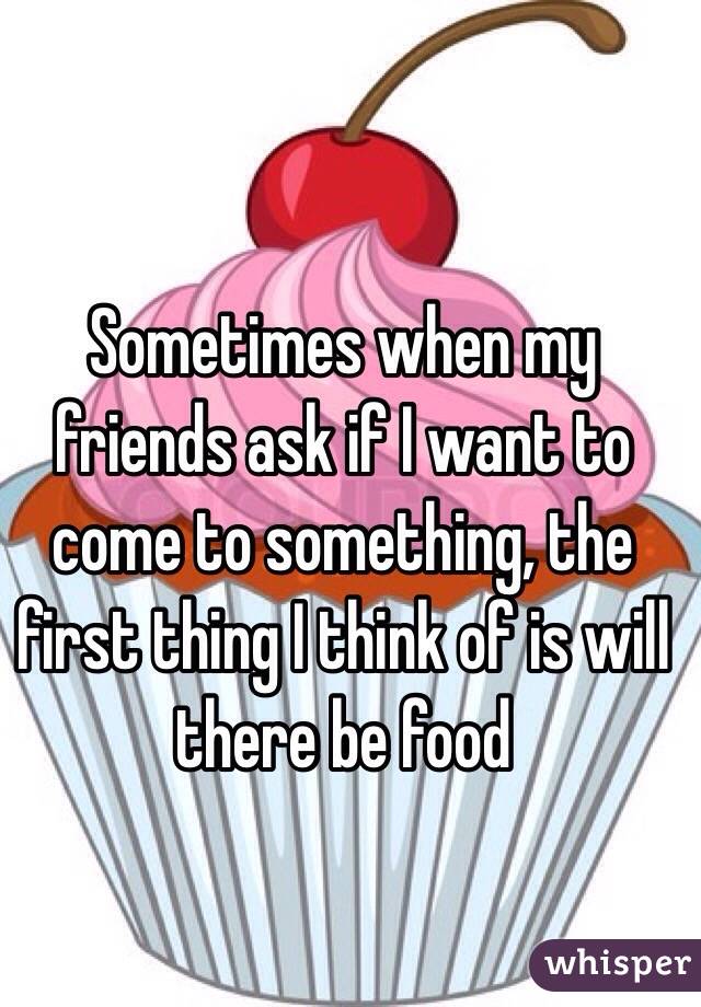 Sometimes when my friends ask if I want to come to something, the first thing I think of is will there be food
