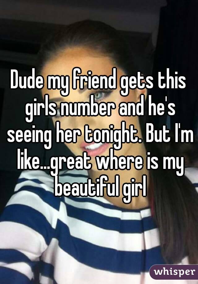 Dude my friend gets this girls number and he's seeing her tonight. But I'm like...great where is my beautiful girl