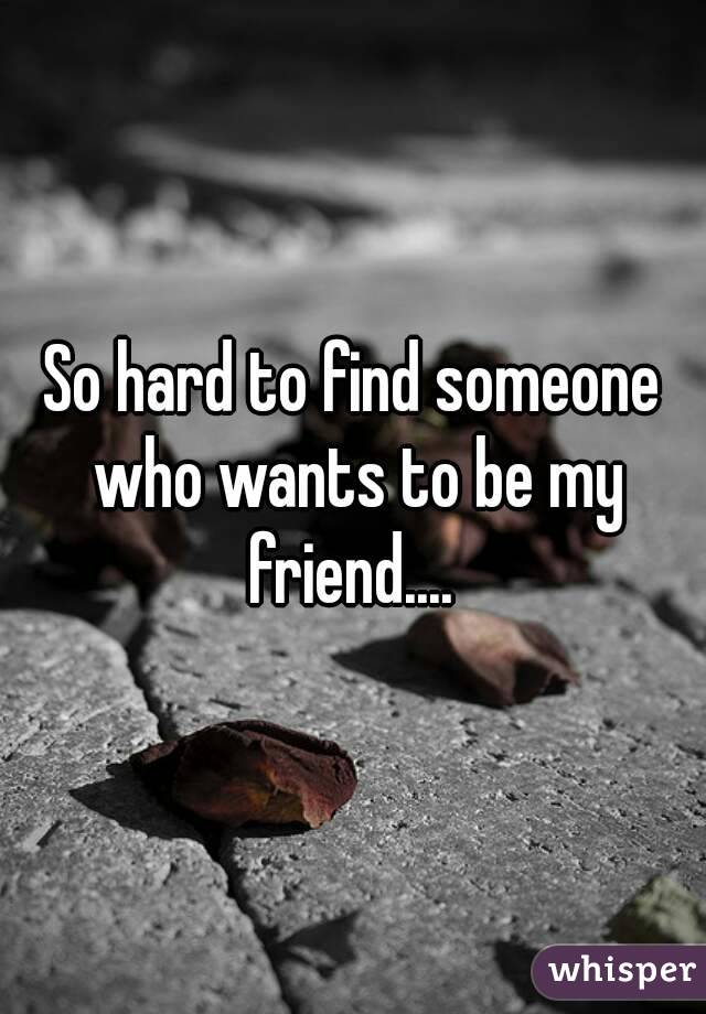 So hard to find someone who wants to be my friend.... 