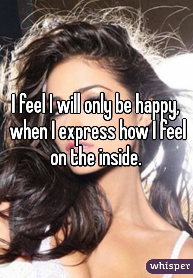 I feel I will only be happy, when I express how I feel on the inside. 