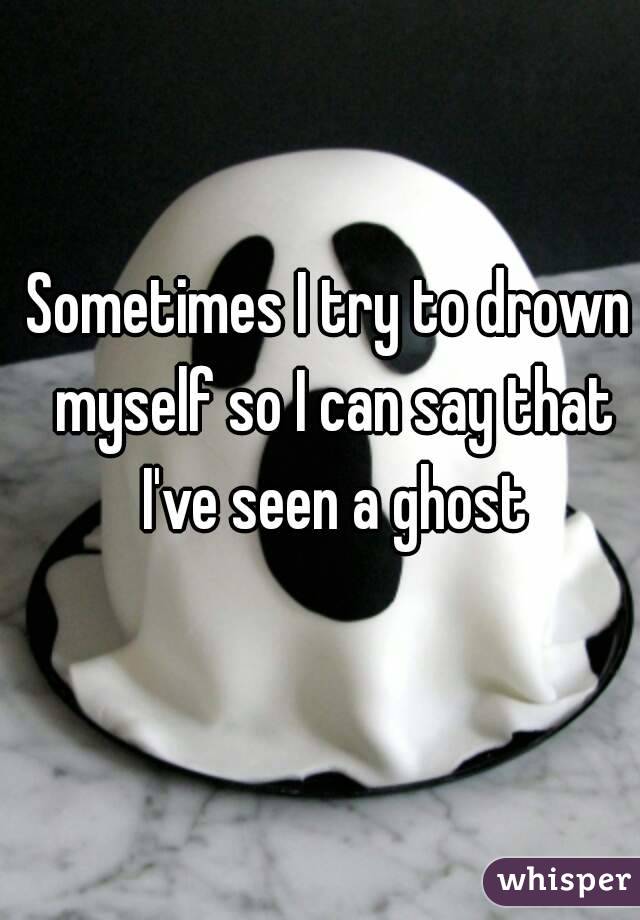Sometimes I try to drown myself so I can say that I've seen a ghost