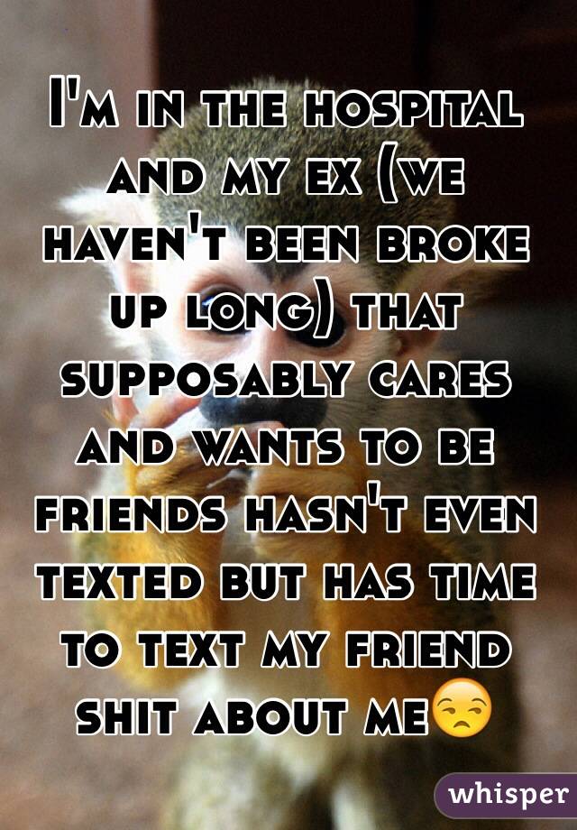 I'm in the hospital and my ex (we haven't been broke up long) that supposably cares and wants to be friends hasn't even texted but has time to text my friend shit about me😒