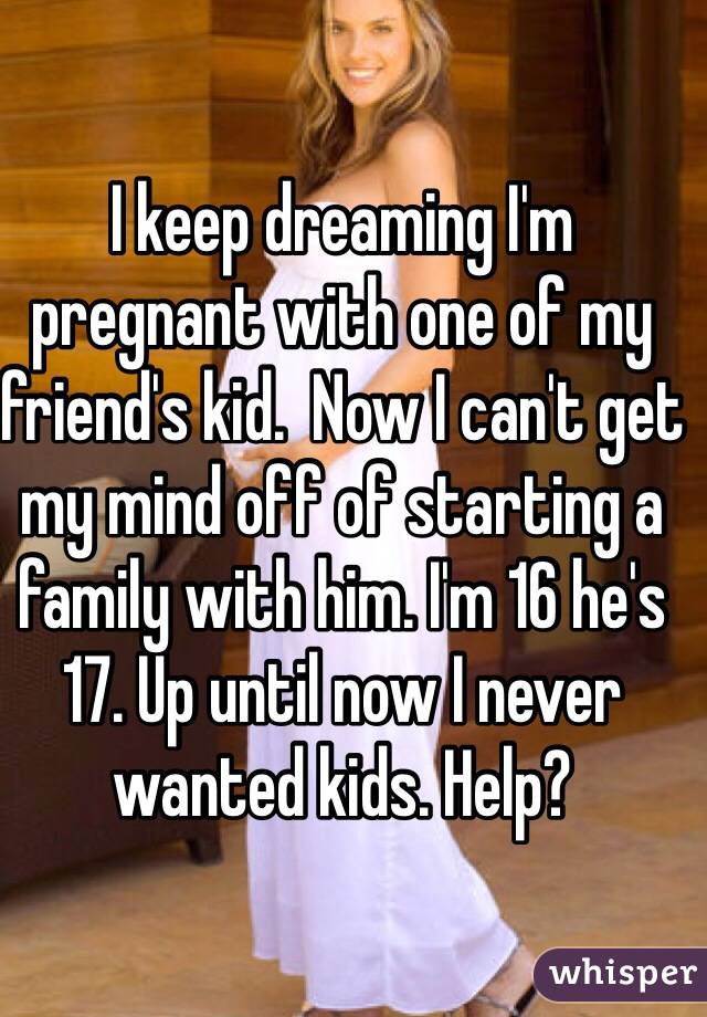 I keep dreaming I'm pregnant with one of my friend's kid.  Now I can't get my mind off of starting a family with him. I'm 16 he's 17. Up until now I never wanted kids. Help?