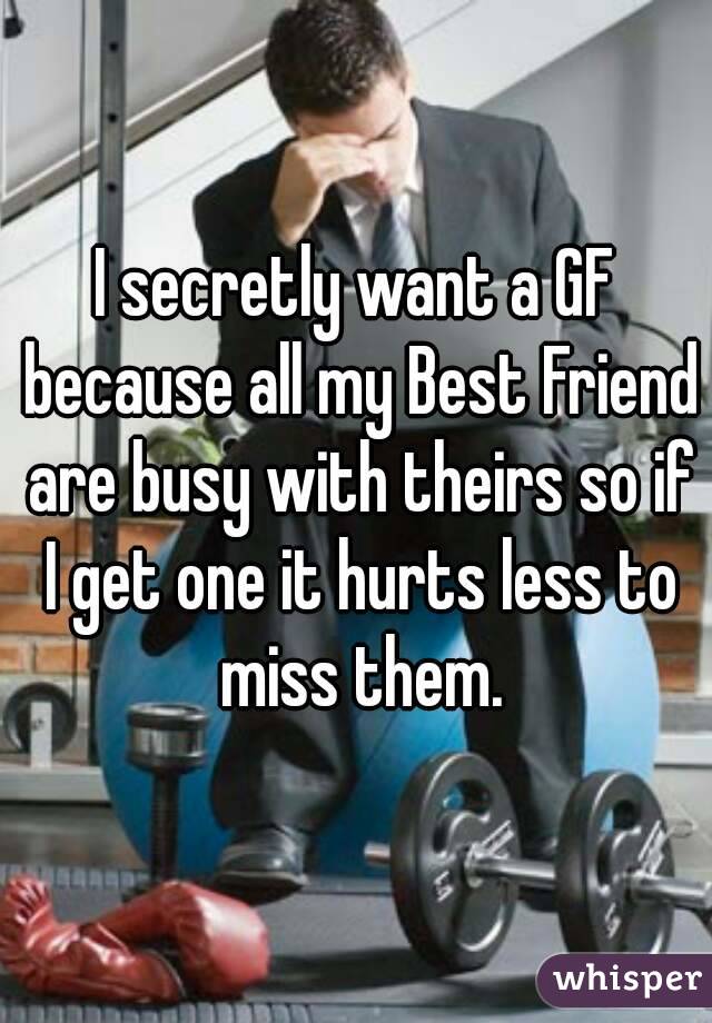 I secretly want a GF because all my Best Friend are busy with theirs so if I get one it hurts less to miss them.