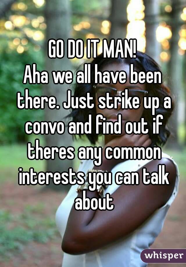 GO DO IT MAN!
Aha we all have been there. Just strike up a convo and find out if theres any common interests you can talk about