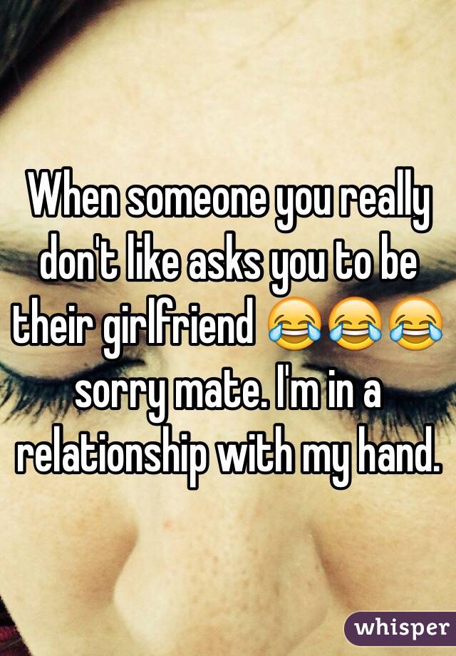 When someone you really don't like asks you to be their girlfriend 😂😂😂 sorry mate. I'm in a relationship with my hand. 