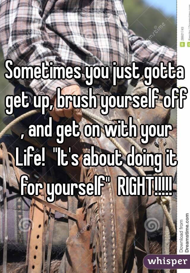 Sometimes you just gotta get up, brush yourself off , and get on with your
 Life!  "It's about doing it for yourself"  RIGHT!!!!!