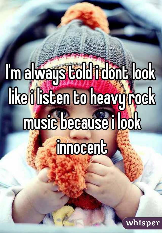 I'm always told i dont look like i listen to heavy rock music because i look innocent