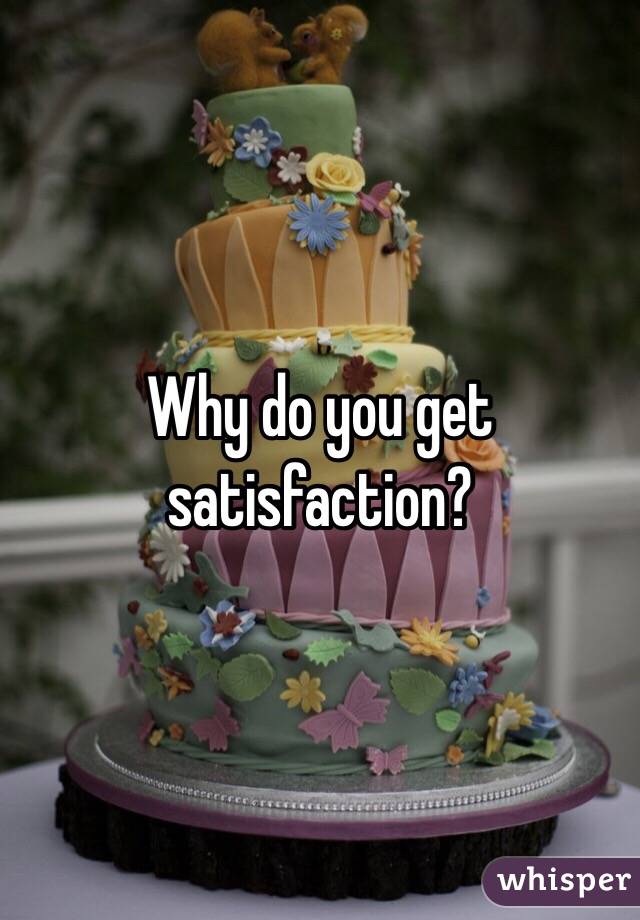 Why do you get satisfaction?