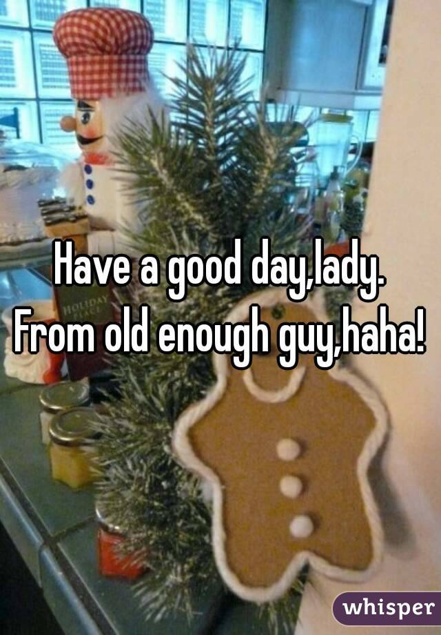 Have a good day,lady.
From old enough guy,haha!