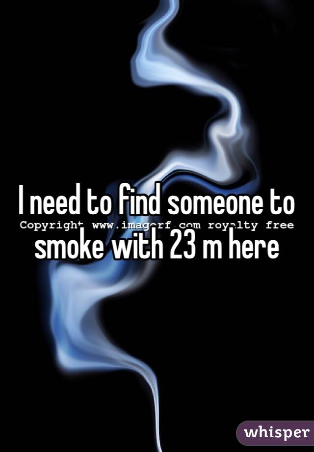 I need to find someone to smoke with 23 m here 