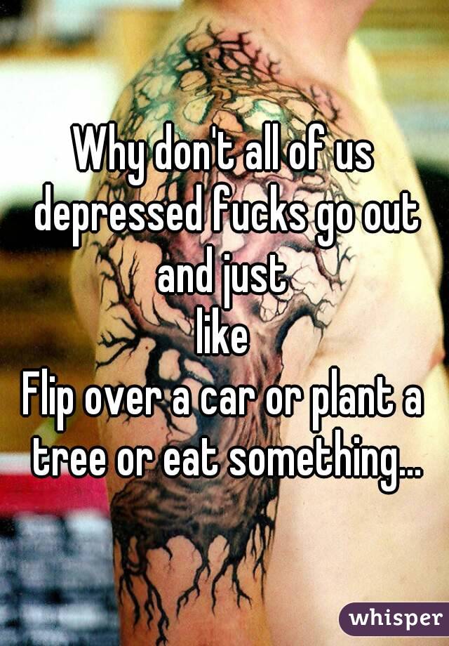Why don't all of us depressed fucks go out and just 
like
Flip over a car or plant a tree or eat something...