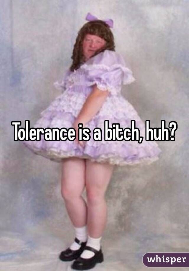 Tolerance is a bitch, huh?
