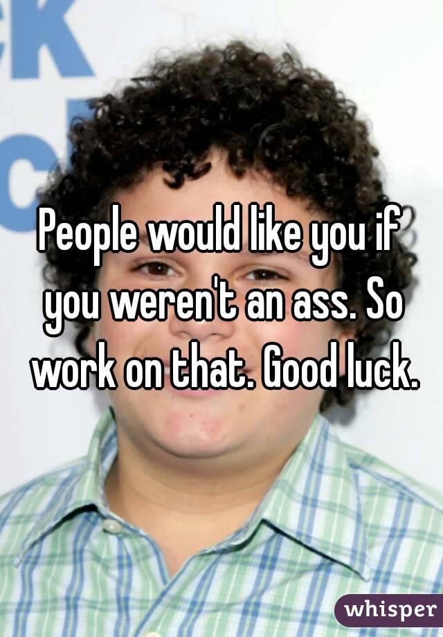 People would like you if you weren't an ass. So work on that. Good luck.