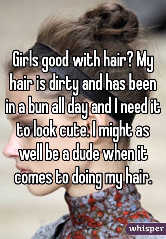 Girls good with hair? My hair is dirty and has been in a bun all day and I need it to look cute. I might as well be a dude when it comes to doing my hair.