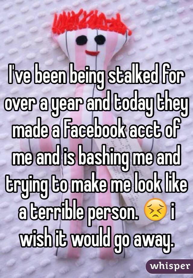 I've been being stalked for over a year and today they made a Facebook acct of me and is bashing me and trying to make me look like a terrible person. 😣 i wish it would go away. 