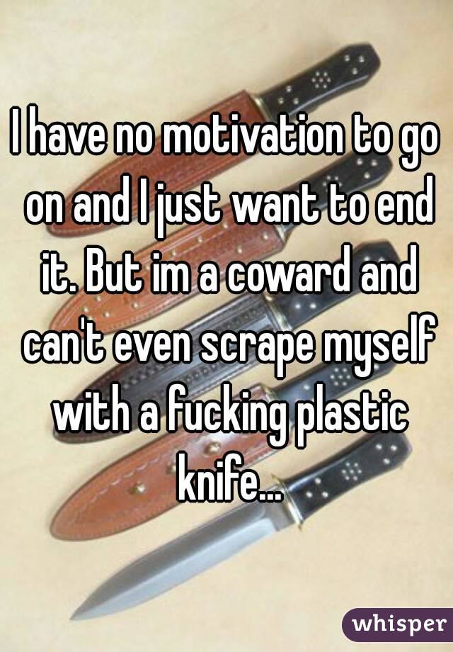 I have no motivation to go on and I just want to end it. But im a coward and can't even scrape myself with a fucking plastic knife...