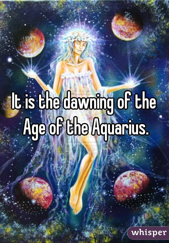 It is the dawning of the Age of the Aquarius.