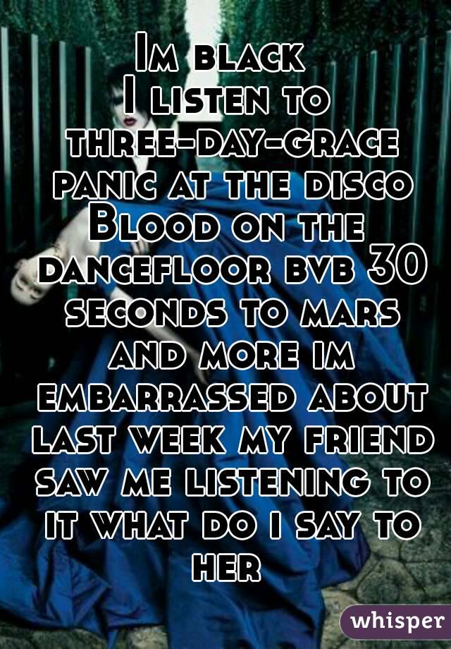 Im black 
I listen to three-day-grace panic at the disco
Blood on the dancefloor bvb 30 seconds to mars and more im embarrassed about last week my friend saw me listening to it what do i say to her 