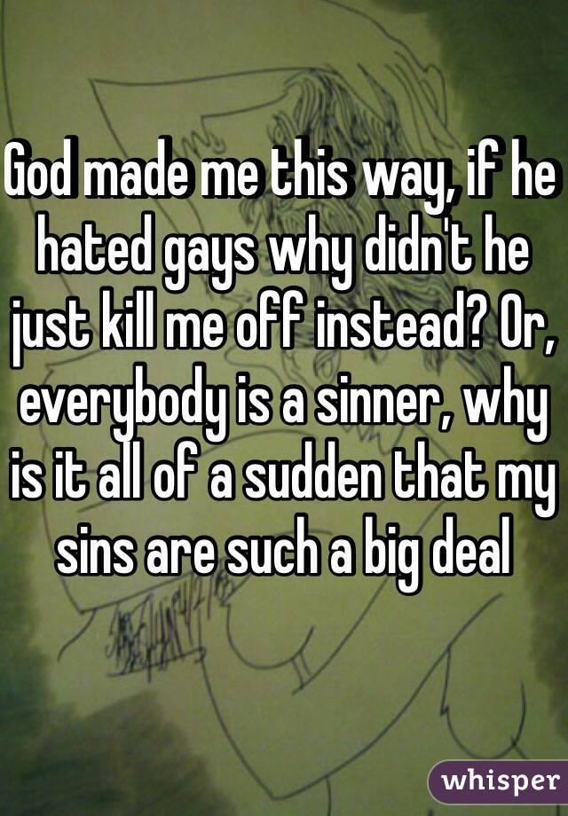 God made me this way, if he hated gays why didn't he just kill me off instead? Or, everybody is a sinner, why is it all of a sudden that my sins are such a big deal