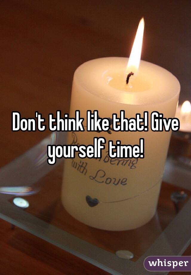 Don't think like that! Give yourself time!