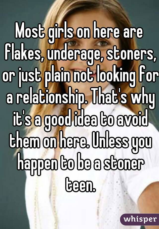 Most girls on here are flakes, underage, stoners, or just plain not looking for a relationship. That's why it's a good idea to avoid them on here. Unless you happen to be a stoner teen.
