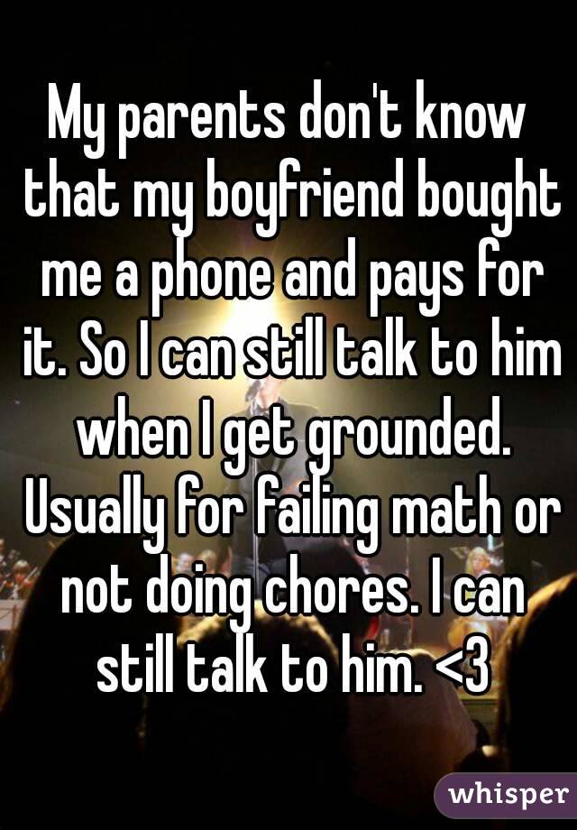 My parents don't know that my boyfriend bought me a phone and pays for it. So I can still talk to him when I get grounded. Usually for failing math or not doing chores. I can still talk to him. <3