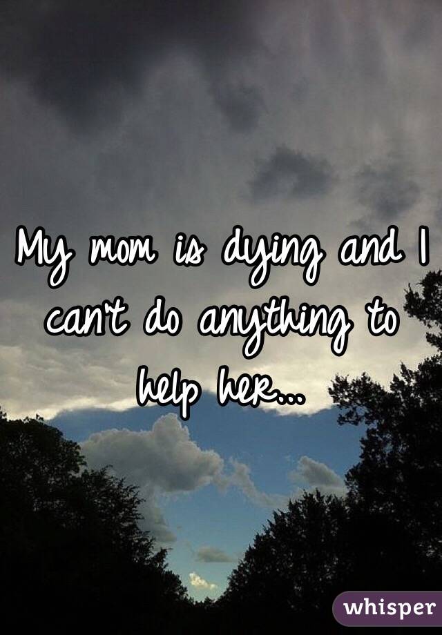 My mom is dying and I can't do anything to help her...