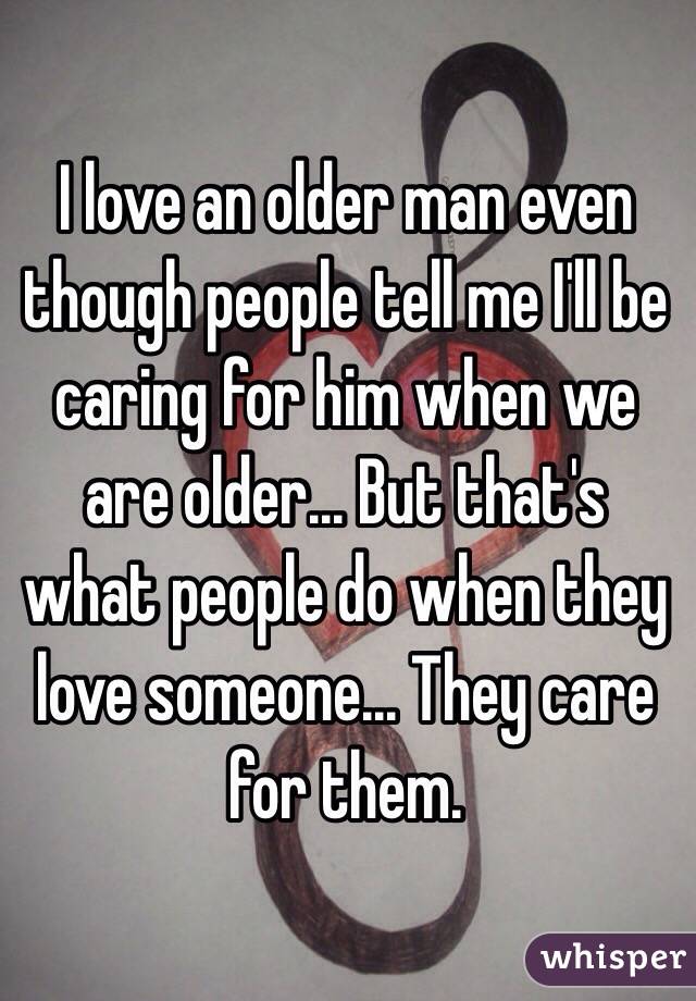 I love an older man even though people tell me I'll be caring for him when we are older... But that's what people do when they love someone... They care for them. 