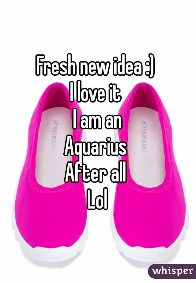 Fresh new idea :) 
I love it 
I am an
Aquarius 
After all 
Lol