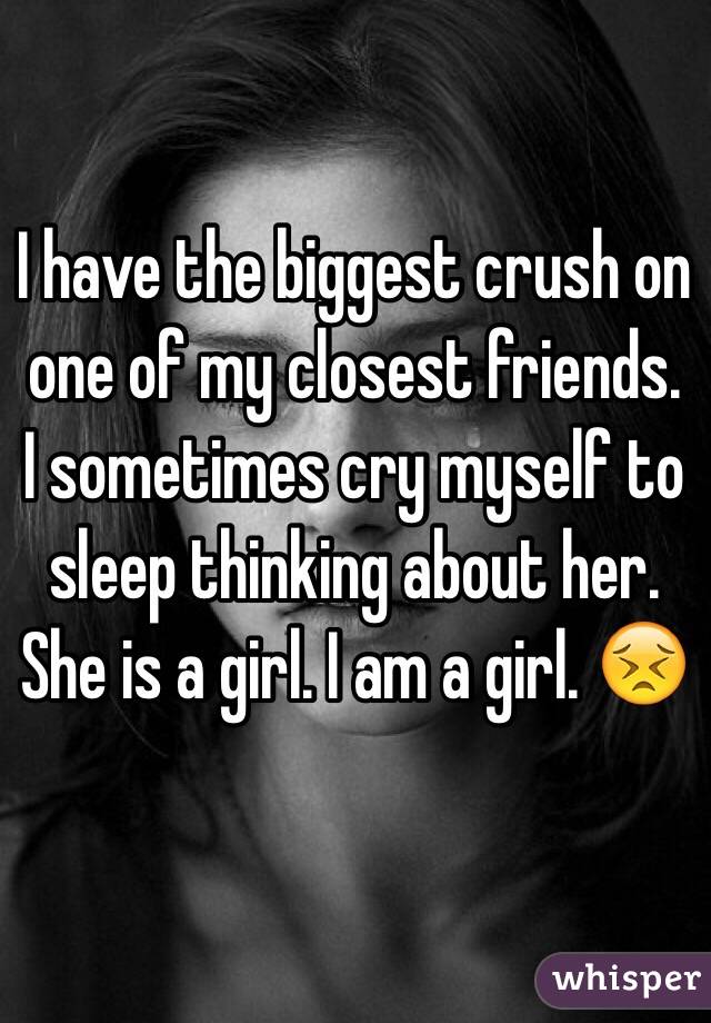 I have the biggest crush on one of my closest friends. I sometimes cry myself to sleep thinking about her. She is a girl. I am a girl. 😣