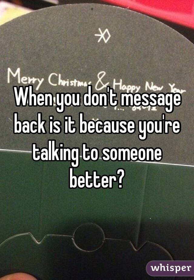 When you don't message back is it because you're talking to someone better? 