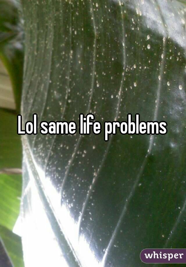 Lol same life problems