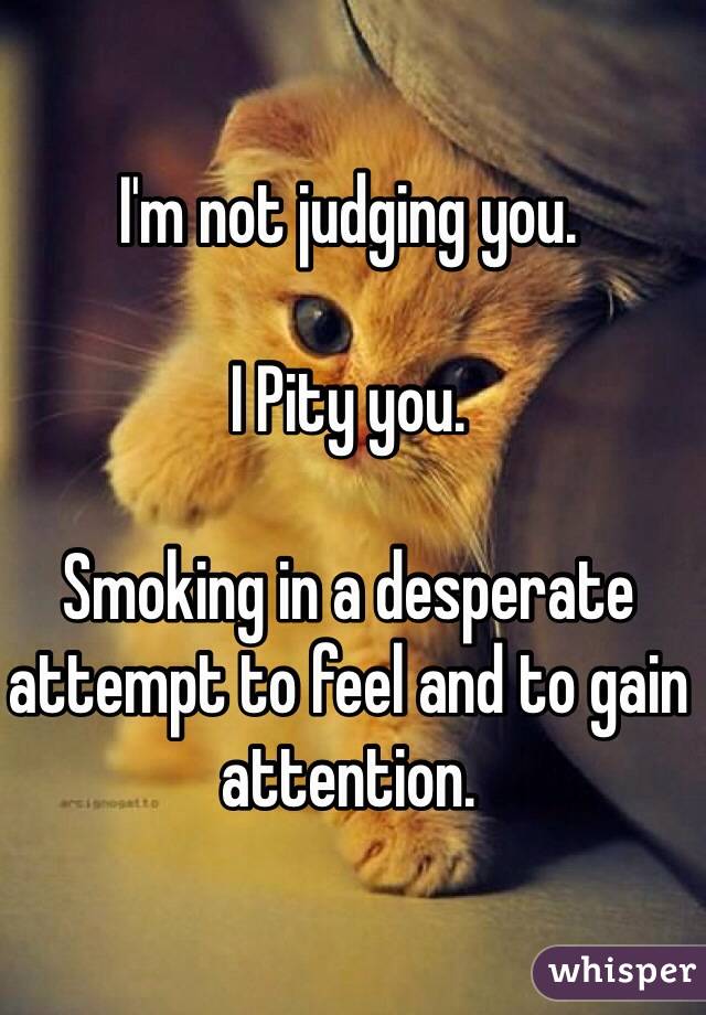 I'm not judging you. 

I Pity you.

Smoking in a desperate attempt to feel and to gain attention.