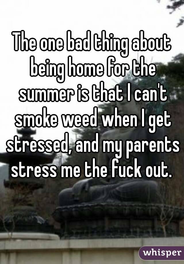 The one bad thing about being home for the summer is that I can't smoke weed when I get stressed, and my parents stress me the fuck out. 