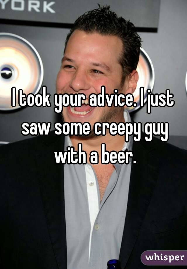 I took your advice. I just saw some creepy guy with a beer.