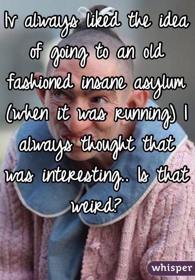 Iv always liked the idea of going to an old fashioned insane asylum (when it was running) I always thought that was interesting.. Is that weird? 