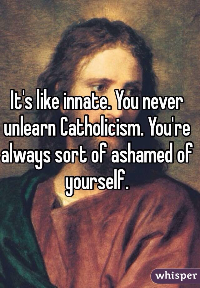 It's like innate. You never unlearn Catholicism. You're always sort of ashamed of yourself.